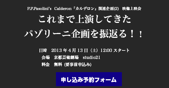 P.P.Pasolini’s Calderon『カルデロン』関連企画(2) 映像上映会
これまで上演してきた
パゾリーニ企画を振返る！！

日時　2013年4月13日（土）12:00スタート
会場　京都芸術劇場　studio21
料金　無料 (要事前申込み)

申し込み予約フォーム
